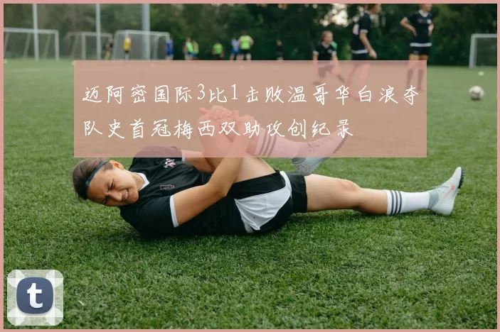 迈阿密国际3比1击败温哥华白浪夺队史首冠梅西双助攻创纪录