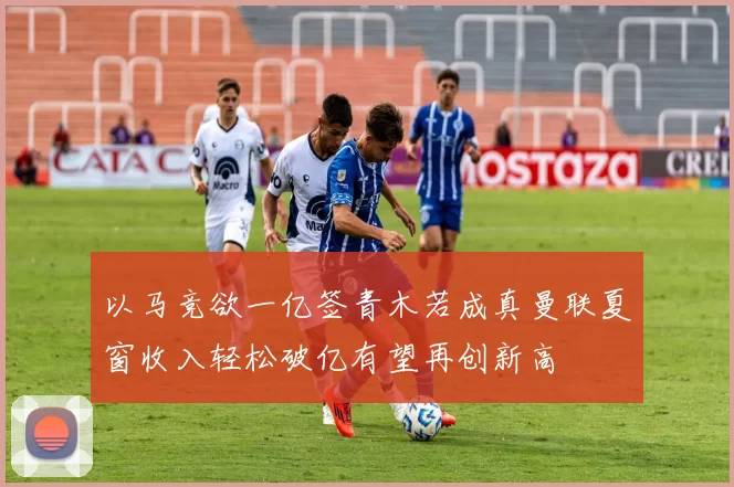 以马竞欲一亿签青木若成真曼联夏窗收入轻松破亿有望再创新高